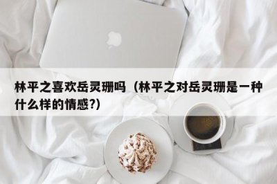 ​林平之喜欢岳灵珊吗（林平之对岳灵珊是一种什么样的情感?）