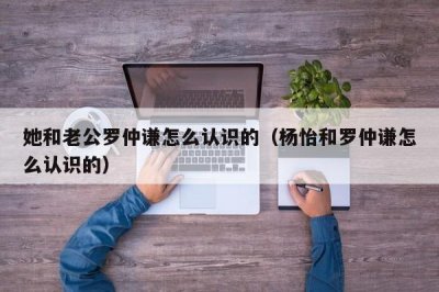 ​她和老公罗仲谦怎么认识的（杨怡和罗仲谦怎么认识的）