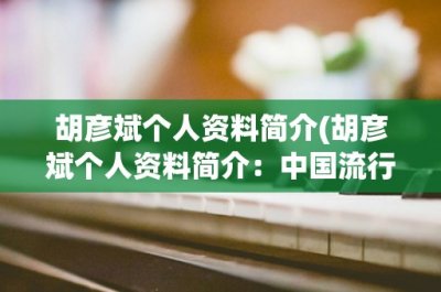 胡彦斌个人资料简介(胡彦斌个人资料简介:中国流行歌手、演员、作曲人)